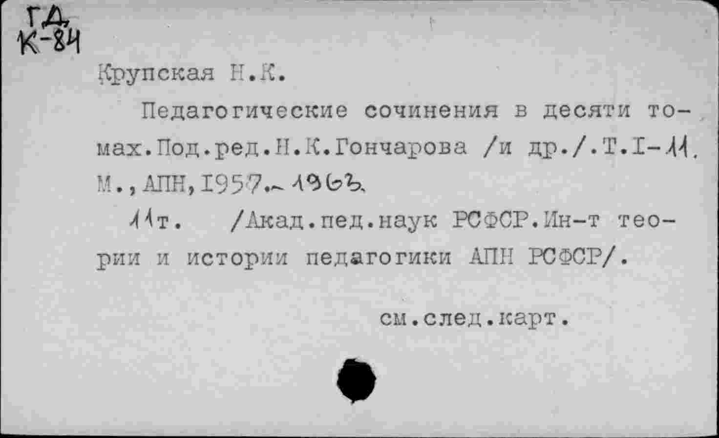 ﻿Крупская Н.К.
Педагогические сочинения в десяти томах. Под.ред.II.К.Гончарова /и др./. Т.1-.44. М., АПН, 1957.-
44т.	/Акад.пед.наук РСФСР.Ин-т тео-
рии и истории педагогики АПН РСФСР/.
см.след.карт.